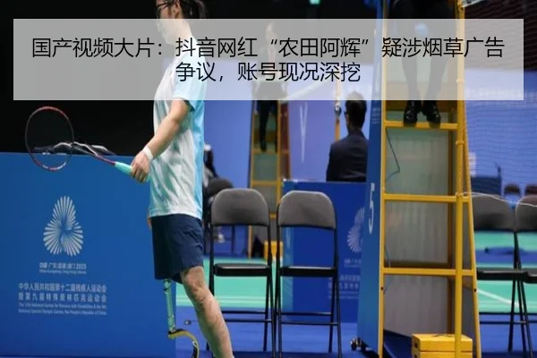 国产视频大片：抖音网红“农田阿辉”疑涉烟草广告争议，账号现况深挖
